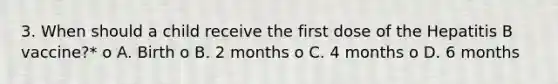 3. When should a child receive the first dose of the Hepatitis B vaccine?* o A. Birth o B. 2 months o C. 4 months o D. 6 months