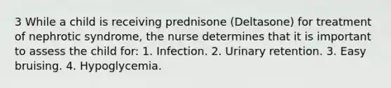 3 While a child is receiving prednisone (Deltasone) for treatment of nephrotic syndrome, the nurse determines that it is important to assess the child for: 1. Infection. 2. Urinary retention. 3. Easy bruising. 4. Hypoglycemia.