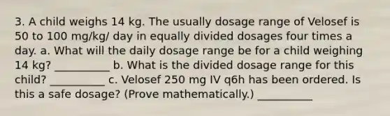 3. A child weighs 14 kg. The usually dosage range of Velosef is 50 to 100 mg/kg/ day in equally divided dosages four times a day. a. What will the daily dosage range be for a child weighing 14 kg? __________ b. What is the divided dosage range for this child? __________ c. Velosef 250 mg IV q6h has been ordered. Is this a safe dosage? (Prove mathematically.) __________