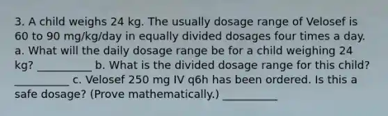 3. A child weighs 24 kg. The usually dosage range of Velosef is 60 to 90 mg/kg/day in equally divided dosages four times a day. a. What will the daily dosage range be for a child weighing 24 kg? __________ b. What is the divided dosage range for this child? __________ c. Velosef 250 mg IV q6h has been ordered. Is this a safe dosage? (Prove mathematically.) __________