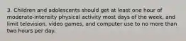 3. Children and adolescents should get at least one hour of moderate-intensity physical activity most days of the week, and limit television, video games, and computer use to no more than two hours per day.