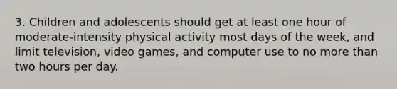 3. Children and adolescents should get at least one hour of moderate-intensity physical activity most days of the week, and limit television, video games, and computer use to no more than two hours per day.