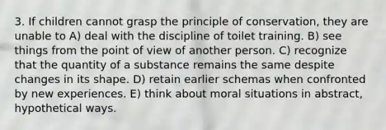 3. If children cannot grasp the principle of conservation, they are unable to A) deal with the discipline of toilet training. B) see things from the point of view of another person. C) recognize that the quantity of a substance remains the same despite changes in its shape. D) retain earlier schemas when confronted by new experiences. E) think about moral situations in abstract, hypothetical ways.