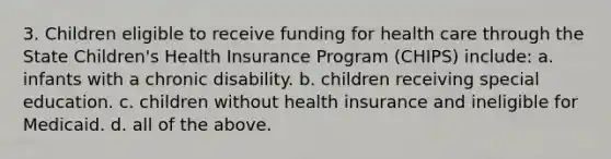 3. Children eligible to receive funding for health care through the State Children's Health Insurance Program (CHIPS) include: a. infants with a chronic disability. b. children receiving special education. c. children without health insurance and ineligible for Medicaid. d. all of the above.