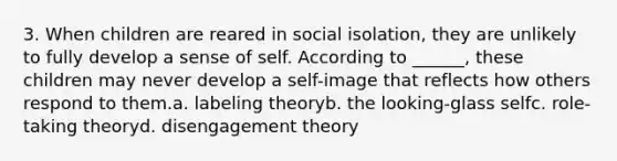 3. When children are reared in social isolation, they are unlikely to fully develop a sense of self. According to ______, these children may never develop a self-image that reflects how others respond to them.a. labeling theoryb. the looking-glass selfc. role-taking theoryd. disengagement theory