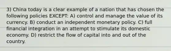 3) China today is a clear example of a nation that has chosen the following policies EXCEPT: A) control and manage the value of its currency. B) conduct an independent monetary policy. C) full financial integration in an attempt to stimulate its domestic economy. D) restrict the flow of capital into and out of the country.