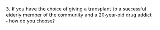 3. If you have the choice of giving a transplant to a successful elderly member of the community and a 20-year-old drug addict - how do you choose?