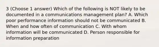 3 (Choose 1 answer) Which of the following is NOT likely to be documented in a communications management plan? A. Which poor performance information should not be communicated B. When and how often of communication C. With whom information will be communicated D. Person responsible for information preparation