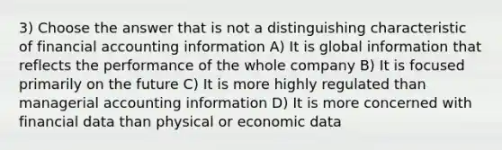 3) Choose the answer that is not a distinguishing characteristic of financial accounting information A) It is global information that reflects the performance of the whole company B) It is focused primarily on the future C) It is more highly regulated than managerial accounting information D) It is more concerned with financial data than physical or economic data