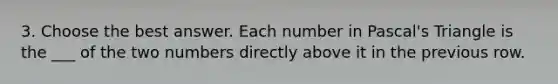 3. Choose the best answer. Each number in Pascal's Triangle is the ___ of the two numbers directly above it in the previous row.