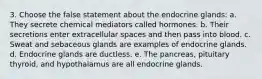 3. Choose the false statement about the endocrine glands: a. They secrete chemical mediators called hormones. b. Their secretions enter extracellular spaces and then pass into blood. c. Sweat and sebaceous glands are examples of endocrine glands. d. Endocrine glands are ductless. e. The pancreas, pituitary thyroid, and hypothalamus are all endocrine glands.