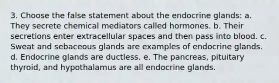 3. Choose the false statement about the endocrine glands: a. They secrete chemical mediators called hormones. b. Their secretions enter extracellular spaces and then pass into blood. c. Sweat and sebaceous glands are examples of endocrine glands. d. Endocrine glands are ductless. e. The pancreas, pituitary thyroid, and hypothalamus are all endocrine glands.