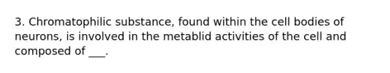 3. Chromatophilic substance, found within the cell bodies of neurons, is involved in the metablid activities of the cell and composed of ___.