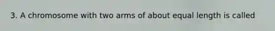 3. A chromosome with two arms of about equal length is called