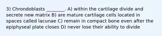 3) Chrondoblasts ________. A) within the cartilage divide and secrete new matrix B) are mature cartilage cells located in spaces called lacunae C) remain in compact bone even after the epiphyseal plate closes D) never lose their ability to divide