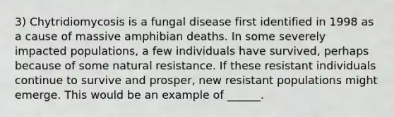 3) Chytridiomycosis is a <a href='https://www.questionai.com/knowledge/kYrZc0yJDB-fungal-disease' class='anchor-knowledge'>fungal disease</a> first identified in 1998 as a cause of massive amphibian deaths. In some severely impacted populations, a few individuals have survived, perhaps because of some natural resistance. If these resistant individuals continue to survive and prosper, new resistant populations might emerge. This would be an example of ______.