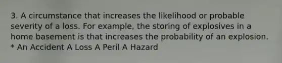 3. A circumstance that increases the likelihood or probable severity of a loss. For example, the storing of explosives in a home basement is that increases the probability of an explosion. * An Accident A Loss A Peril A Hazard