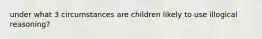 under what 3 circumstances are children likely to use illogical reasoning?