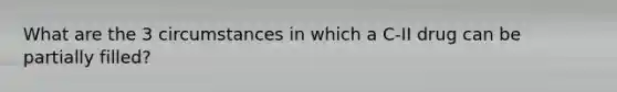 What are the 3 circumstances in which a C-II drug can be partially filled?