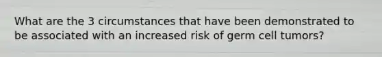 What are the 3 circumstances that have been demonstrated to be associated with an increased risk of germ cell tumors?