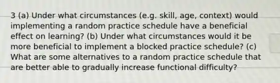 3 (a) Under what circumstances (e.g. skill, age, context) would implementing a random practice schedule have a beneficial effect on learning? (b) Under what circumstances would it be more beneficial to implement a blocked practice schedule? (c) What are some alternatives to a random practice schedule that are better able to gradually increase functional difficulty?