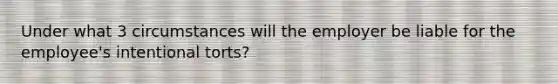 Under what 3 circumstances will the employer be liable for the employee's intentional torts?