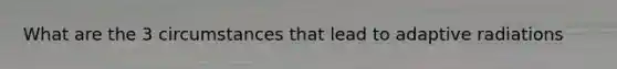 What are the 3 circumstances that lead to adaptive radiations