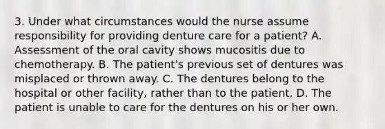 3. Under what circumstances would the nurse assume responsibility for providing denture care for a patient? A. Assessment of the oral cavity shows mucositis due to chemotherapy. B. The patient's previous set of dentures was misplaced or thrown away. C. The dentures belong to the hospital or other facility, rather than to the patient. D. The patient is unable to care for the dentures on his or her own.