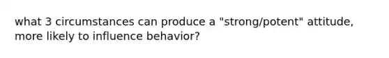 what 3 circumstances can produce a "strong/potent" attitude, more likely to influence behavior?