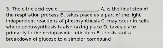 3. The citric acid cycle _________________. A. is the final step of the respiration process B. takes place as a part of the light independent reactions of photosynthesis C. may occur in cells where photosynthesis is also taking place D. takes place primarily in the endoplasmic reticulum E. consists of a breakdown of glucose to a simpler compound