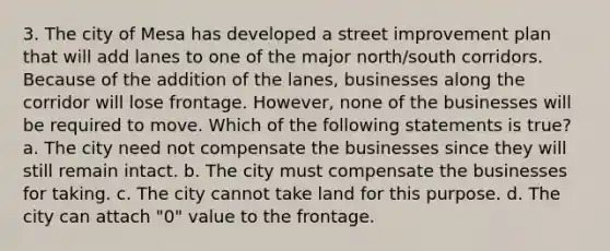 3. The city of Mesa has developed a street improvement plan that will add lanes to one of the major north/south corridors. Because of the addition of the lanes, businesses along the corridor will lose frontage. However, none of the businesses will be required to move. Which of the following statements is true? a. The city need not compensate the businesses since they will still remain intact. b. The city must compensate the businesses for taking. c. The city cannot take land for this purpose. d. The city can attach "0" value to the frontage.