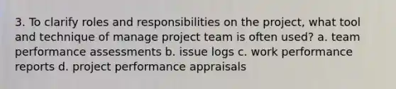 3. To clarify roles and responsibilities on the project, what tool and technique of manage project team is often used? a. team performance assessments b. issue logs c. work performance reports d. project performance appraisals