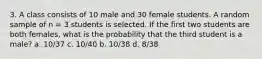 3. A class consists of 10 male and 30 female students. A random sample of n = 3 students is selected. If the first two students are both females, what is the probability that the third student is a male? a. 10/37 c. 10/40 b. 10/38 d. 8/38