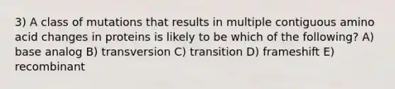 3) A class of mutations that results in multiple contiguous amino acid changes in proteins is likely to be which of the following? A) base analog B) transversion C) transition D) frameshift E) recombinant