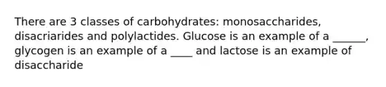 There are 3 classes of carbohydrates: monosaccharides, disacriarides and polylactides. Glucose is an example of a ______, glycogen is an example of a ____ and lactose is an example of disaccharide