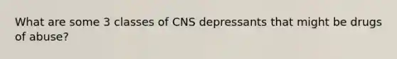 What are some 3 classes of CNS depressants that might be drugs of abuse?