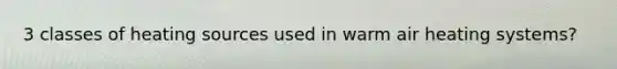 3 classes of heating sources used in warm air heating systems?