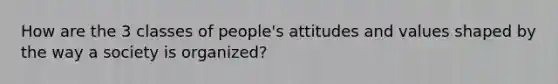 How are the 3 classes of people's attitudes and values shaped by the way a society is organized?