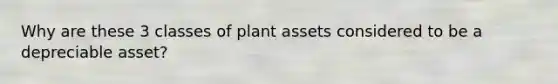 Why are these 3 classes of plant assets considered to be a depreciable asset?