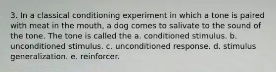 3. In a classical conditioning experiment in which a tone is paired with meat in the mouth, a dog comes to salivate to the sound of the tone. The tone is called the a. conditioned stimulus. b. unconditioned stimulus. c. unconditioned response. d. stimulus generalization. e. reinforcer.