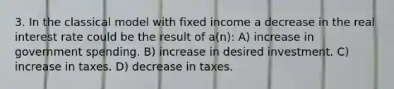 3. In the classical model with fixed income a decrease in the real interest rate could be the result of a(n): A) increase in government spending. B) increase in desired investment. C) increase in taxes. D) decrease in taxes.