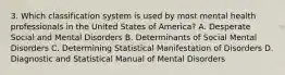 3. Which classification system is used by most mental health professionals in the United States of America? A. Desperate Social and Mental Disorders B. Determinants of Social Mental Disorders C. Determining Statistical Manifestation of Disorders D. Diagnostic and Statistical Manual of Mental Disorders