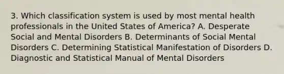 3. Which classification system is used by most mental health professionals in the United States of America? A. Desperate Social and Mental Disorders B. Determinants of Social Mental Disorders C. Determining Statistical Manifestation of Disorders D. Diagnostic and Statistical Manual of Mental Disorders