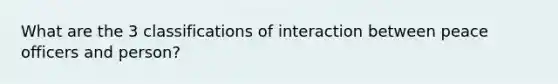 What are the 3 classifications of interaction between peace officers and person?