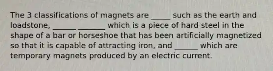 The 3 classifications of magnets are _____ such as the earth and loadstone, ______ _______ which is a piece of hard steel in the shape of a bar or horseshoe that has been artificially magnetized so that it is capable of attracting iron, and ______ which are temporary magnets produced by an electric current.