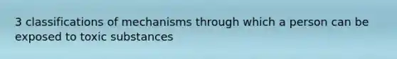 3 classifications of mechanisms through which a person can be exposed to toxic substances