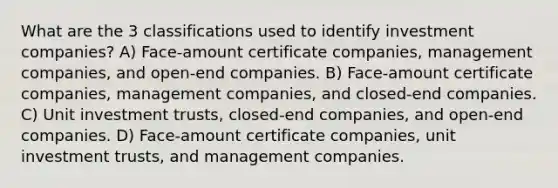 What are the 3 classifications used to identify investment companies? A) Face-amount certificate companies, management companies, and open-end companies. B) Face-amount certificate companies, management companies, and closed-end companies. C) Unit investment trusts, closed-end companies, and open-end companies. D) Face-amount certificate companies, unit investment trusts, and management companies.