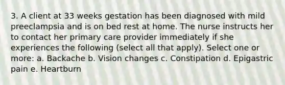 3. A client at 33 weeks gestation has been diagnosed with mild preeclampsia and is on bed rest at home. The nurse instructs her to contact her primary care provider immediately if she experiences the following (select all that apply). Select one or more: a. Backache b. Vision changes c. Constipation d. Epigastric pain e. Heartburn