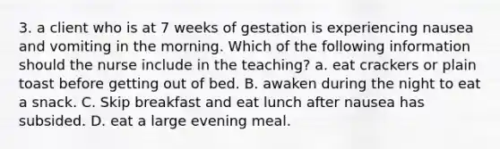 3. a client who is at 7 weeks of gestation is experiencing nausea and vomiting in the morning. Which of the following information should the nurse include in the teaching? a. eat crackers or plain toast before getting out of bed. B. awaken during the night to eat a snack. C. Skip breakfast and eat lunch after nausea has subsided. D. eat a large evening meal.