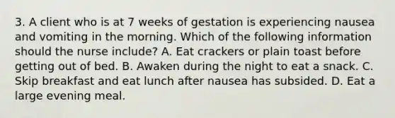 3. A client who is at 7 weeks of gestation is experiencing nausea and vomiting in the morning. Which of the following information should the nurse include? A. Eat crackers or plain toast before getting out of bed. B. Awaken during the night to eat a snack. C. Skip breakfast and eat lunch after nausea has subsided. D. Eat a large evening meal.